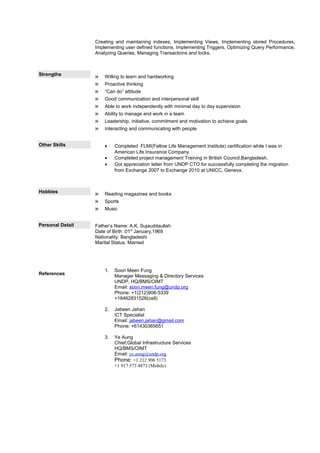 Creating and maintaining indexes, Implementing Views, Implementing stored Procedures,
Implementing user defined functions, Implementing Triggers, Optimizing Query Performance,
Analyzing Queries, Managing Transactions and locks.
Strengths » Willing to learn and hardworking
» Proactive thinking
» “Can do” attitude
» Good communication and interpersonal skill
» Able to work independently with minimal day to day supervision
» Ability to manage and work in a team
» Leadership, initiative, commitment and motivation to achieve goals
» Interacting and communicating with people
Other Skills • Completed FLMI(Fellow Life Management Institute) certification while I was in
American Life Insurance Company.
• Completed project management Training in British Council,Bangladesh.
• Got appreciation letter from UNDP CTO for successfully completing the migration
from Exchange 2007 to Exchange 2010 at UNICC, Geneva.
Hobbies » Reading magazines and books
» Sports
» Music
Personal Detail
References
Father’s Name: A.K. Sujauddaullah
Date of Birth :01st
January,1969
Nationality: Bangladeshi
Marital Status: Married
1. Soon Meen Fung
Manager Messaging & Directory Services
UNDP, HQ/BMS/OIMT
Email: soon.meen.fung@undp.org
Phone: +1(212)906-5339
+16462831526(cell)
2. Jabeen Jahan
ICT Specialist
Email: jabeen.jahan@gmail.com
Phone: +61430365651
3. Ye Aung
Chief,Global Infrastructure Services
HQ/BMS/OIMT
Email: ye.aung@undp.org
Phone: +1 212 906 5173
+1 917 573 4873 (Mobile)
 