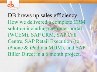 DB brews up sales efficiency
How we delivered a complete CRM
solution including customer portal
(WCEM), SAP CRM, SAP Call
Centre, SAP Retail Execution (to
iPhone & iPad via MDM), and SAP
Biller Direct in a 6 month project.
 