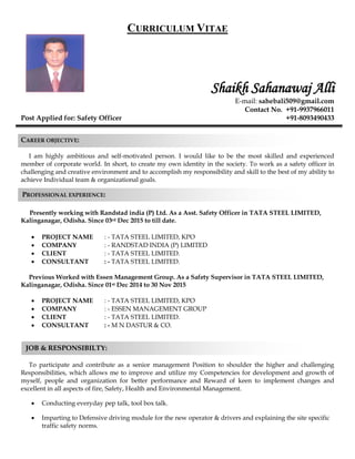 PROFESSIONAL EXPERIENCE:
JOB & RESPONSIBILTY:
CURRICULUM VITAE
Shaikh Sahanawaj Alli
E-mail: sahebali509@gmail.com
Contact No. +91-9937966011
Post Applied for: Safety Officer +91-8093490433
CAREER OBJECTIVE:
I am highly ambitious and self-motivated person. I would like to be the most skilled and experienced
member of corporate world. In short, to create my own identity in the society. To work as a safety officer in
challenging and creative environment and to accomplish my responsibility and skill to the best of my ability to
achieve Individual team & organizational goals.
Presently working with Randstad india (P) Ltd. As a Asst. Safety Officer in TATA STEEL LIMITED,
Kalinganagar, Odisha. Since 03rd Dec 2015 to till date.
 PROJECT NAME : - TATA STEEL LIMITED, KPO
 COMPANY : - RANDSTAD INDIA (P) LIMITED
 CLIENT : - TATA STEEL LIMITED.
 CONSULTANT : - TATA STEEL LIMITED.
Previous Worked with Essen Management Group. As a Safety Supervisor in TATA STEEL LIMITED,
Kalinganagar, Odisha. Since 01st Dec 2014 to 30 Nov 2015
 PROJECT NAME : - TATA STEEL LIMITED, KPO
 COMPANY : - ESSEN MANAGEMENT GROUP
 CLIENT : - TATA STEEL LIMITED.
 CONSULTANT : - M N DASTUR & CO.
To participate and contribute as a senior management Position to shoulder the higher and challenging
Responsibilities, which allows me to improve and utilize my Competencies for development and growth of
myself, people and organization for better performance and Reward of keen to implement changes and
excellent in all aspects of fire, Safety, Health and Environmental Management.
 Conducting everyday pep talk, tool box talk.
 Imparting to Defensive driving module for the new operator & drivers and explaining the site specific
traffic safety norms.
 