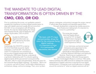designs, strategizes, and product manages the scope, internal
IT teams take those designs and develops against them.
Through development, engineering, quality assurance,
and infrastructure deployment, it’s important to
know it’s a partnership.”
The survey also reveals
that chief digital ofﬁcers
account for 15%
of digital
transformation champions.
Five percent are CXO, or
Chief Experience Ofﬁcer.
In our interviews, we learned several
champions were appointed to the
position of Chief Digital Ofﬁcer
speciﬁcally to lead digital transformation,
including Sephora’s Bornstein and Starbucks’
Brotman. Examining our qualitative and
quantitative research, Altimeter Group expects
the rise of chief digital ofﬁcers to continue. Titles aside,
balance between the CMO and CIO to address the needs and
expectations of digital customers is required for true digital
transformation. Companies must continually return to design
around the scenarios of “what our digital customers will do.”
Prior to conducting the survey, our qualitative research
revealed the imperative to pursue digital transformation to
align with digital customers usually did not come from
the CEO. In our conversations with 20 leading
brands, the only two CEOs leading the charge
were Howard Schultz, CEO of Starbucks, and
Jørgen Vig Knudstor, CEO of LEGO.
Usually the CMO leads
digital transformation at
54%
, followed by the CEO
at 42%
(see Figure 5).
Interestingly, the CIO/CTO is cited as
the third most likely source for digital
adaptation, at almost 30%
. This doesn’t
mean IT’s involvement isn’t necessary to
the success of digital transformation efforts.
At Starbucks, CDO Adam Brotman understands
a symbiotic relationship with IT is critical to getting
digital projects off the ground and running smoothly.
“My team, with IT’s input and partnership, drives the vision for
the consumer-facing digital roadmap,” he explains. “We’re not
in a vacuum, we have to have IT at the table collaborating on
architecture, design, and some strategy. Then, once my team
THE MANDATE TO LEAD DIGITAL
TRANSFORMATION IS OFTEN DRIVEN BY THE
CMO, CEO, OR CIO.
16
“My team, with IT’s input
and partnership, drives the
vision for the consumer-facing
digital roadmap...
it’s important to know
it’s a partnership.”
Adam Brotman, CDO, Starbucks
54%
CMO
15%
CDO
 