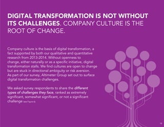 Company culture is the basis of digital transformation, a
fact supported by both our qualitative and quantitative
research from 2013-2014. Without openness to
change, either naturally or as a speciﬁc initiative, digital
transformation stalls. We ﬁnd cultures are open to change
but are stuck in directional ambiguity or risk aversion.
As part of our survey, Altimeter Group set out to surface
digital transformation challenges.
We asked survey respondents to share the different
types of challenges they face, ranked as extremely
signiﬁcant, somewhat signiﬁcant, or not a signiﬁcant
challenge (see Figure 6).
DIGITAL TRANSFORMATION IS NOT WITHOUT
ITS CHALLENGES. COMPANY CULTURE IS THE
ROOT OF CHANGE.
18
 