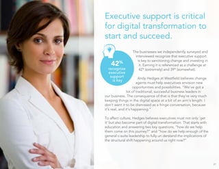 Executive support is critical
for digital transformation to
start and succeed.
The businesses we independently surveyed and
interviewed recognize that executive support
is key to sanctioning change and investing in
it. Earning it is referenced as a challenge at
42%
(extremely) and 39%
(somewhat).
Andy Hedges at Westﬁeld believes change
agents must help executives envision new
opportunities and possibilities. “We’ve got a
lot of traditional, successful business leaders in
our business. The consequence of that is that they’re very much
keeping things in the digital space at a bit of an arm’s length. I
don’t want it to be dismissed as a fringe conversation, because
it’s real, and it’s happening.”
To affect culture, Hedges believes executives must not only ‘get
it’ but also become part of digital transformation. That starts with
education and answering two key questions, “how do we help
them come on this journey?” and “how do we help enough of the
general c-suite leadership to fully un derstand the implications of
the structural shift happening around us right now?”
21
42%
recognize
executive
support
is key
 