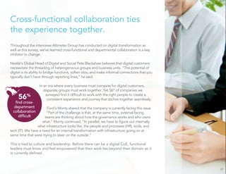 Cross-functional collaboration ties
the experience together.
Throughout the interviews Altimeter Group has conducted on digital transformation as
well as this survey, we’ve learned cross-functional and departmental collaboration is a key
inhibitor to change.
Nestlé’s Global Head of Digital and Social Pete Blackshaw believes that digital customers
necessitate the threading of heterogeneous groups and business units. “The potential of
digital is its ability to bridge functions, soften silos, and make informal connections that you
typically don’t have through reporting lines,” he said.
In an era where every business must compete for digital customers,
disparate groups must work together. Yet 56%
of companies we
surveyed ﬁnd it difﬁcult to work with the right people to create a
consistent experience and journey that stiches together seamlessly.
Ford’s Monty shared that the company is currently facing this issue.
“Part of the challenge is that, at the same time, external-facing
teams are thinking about how the governance works and who owns
what.” Monty continued, “In parallel, we have to ﬁgure out internally
what infrastructure looks like, the people and processes (HR), tools, and
tech (IT). We have a need for an internal transformation with infrastructure going on at
same time that were trying to steer on the outside.”
This is tied to culture and leadership. Before there can be a digital CoE, functional
leaders must know and feel empowered that their work lies beyond their domain as it
is currently deﬁned.
22
56%
ﬁnd cross-
department
collaboration
difﬁcult
 