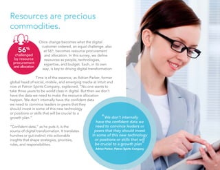 Resources are precious
commodities.
Once change becomes what the digital
customer ordered, an equal challenge, also
at 56%
, becomes resource procurement
and allocation. In this survey, we deﬁne
resources as people, technologies,
expertise, and budget. Each, in its own
way, is key to driving digital transformation.
Time is of the essence, as Adrian Parker, former
global head of social, mobile, and emerging media at Intuit and
now at Patron Spirits Company, explained, “No one wants to
take three years to be world class in digital. But then we don’t
have the data we need to make the resource allocation
happen. We don’t internally have the conﬁdent data
we need to convince leaders or peers that they
should invest in some of this new technology
or positions or skills that will be crucial to a
growth plan.”
“Conﬁdent data,” as he puts it, is the
source of digital transformation. It translates
hunches or gut instinct into actionable
insights that shape strategies, priorities,
roles, and responsibilities.
24
56%
challenged
by resource
procurement
and allocation
“We don’t internally
have the conﬁdent data we
need to convince leaders or
peers that they should invest
in some of this new technology
or positions or skills that will
be crucial to a growth plan”
Adrian Parker, Patron Spirits Company
 