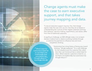 Change agents must make
the case to earn executive
support, and that takes
journey mapping and data.
To secure executive support requires, ﬁrst, that change
agents make the case and, second, that they do so based on
understanding the nuances of their digital customers and how
their behavior, decision-making, expectations, and values, differ
from that of traditional customers.
A signiﬁcant challenge, as GM’s Mingle notes, is to re-teach
decision-makers how to observe evolving markets through
a customer-focused lens to inﬂuence new and more
empathetic thinking.
“Automotive has a long history of being very inward
thinking,” Mingle explained. “It’s a real challenge
for the industry to put the customer ﬁrst, rather
than their own functional hats or what’s best for
them. What’s best for customers is best for us,
but that’s not traditionally how automotive has
thought about it.”
25
“What’s best for
customers is best for
us, but that’s not
traditionally how
automotive has
thought about it.”
David Mingle, DCX, GM
 