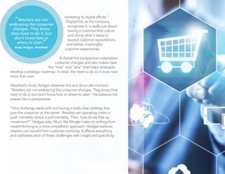 marketing to digital efforts.”
Digital ﬁrst, as the company
recognizes it, is really just about
having a customer-ﬁrst culture
and doing what it takes to
exceed customer expectations
and deliver meaningful
customer experiences.
A digital-ﬁrst perspective materializes
customer changes and also makes clear
the “how” and “why” that helps strategists
develop a strategic roadmap. In retail, the need to do so is truer now
more than ever.
Westﬁeld’s Andy Hedges observes this as a do-or-die moment:
“Retailers are not embracing the consumer changes. They know they
have to do it, but don’t know how or where to start.” He believes the
answer lies in perspective.
“One challenge starts with not having a really clear strategy that
puts the consumer at the center. Retailers are operating under a
push mentality versus a pull mentality. Then, how do we free up
investment?” Hedges asks. Much like Mingle’s take on shifting from
inward thinking to a more empathetic approach, Hedges believes
retailers can beneﬁt from customer-centricity. It affects everything
and addresses each of these challenges with insight and speciﬁcity.
27
“Retailers are not
embracing the consumer
changes. They know
they have to do it, but
don’t know how or
where to start.”
Andy Hedges, Westﬁeld
 