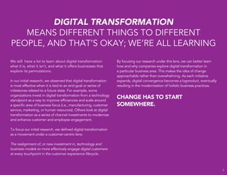 `
We still have a lot to learn about digital transformation:
what it is, what it isn’t, and what it offers businesses that
explore its permutations.
In our initial research, we observed that digital transformation
is most effective when it is tied to an end goal or series of
milestones related to a future state. For example, some
organizations invest in digital transformation from a technology
standpoint as a way to improve efﬁciencies and scale around
a speciﬁc area of business focus (i.e., manufacturing, customer
service, marketing, or human resources). Others look at digital
transformation as a series of channel investments to modernize
and enhance customer and employee engagement.
To focus our initial research, we deﬁned digital transformation
as a movement under a customer-centric lens:
The realignment of, or new investment in, technology and
business models to more effectively engage digital customers
at every touchpoint in the customer experience lifecycle.
DIGITAL TRANSFORMATION
MEANS DIFFERENT THINGS TO DIFFERENT
PEOPLE, AND THAT’S OKAY; WE’RE ALL LEARNING
By focusing our research under this lens, we can better learn
how and why companies explore digital transformation in
a particular business area. This makes the idea of change
approachable rather than overwhelming. As each initiative
expands, digital convergence becomes a byproduct, eventually
resulting in the modernization of holistic business practices.
CHANGE HAS TO START
SOMEWHERE.
3
 
