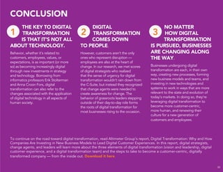To continue on the road toward digital transformation, read Altimeter Group’s report, Digital Transformation: Why and How
Companies Are Investing in New Business Models to Lead Digital Customer Experiences. In this report, digital strategists,
change agents, and leaders will learn more about the three elements of digital transformation (vision and leadership, digital
customer experience, and a digital transformation team) and the steps to take to become a customer-centric, digitally
transformed company — from the inside out. Download it here.
CONCLUSION
30
THE KEY TO DIGITAL
TRANSFORMATION
IS THAT IT’S NOT ALL
ABOUT TECHNOLOGY.
Behavior, whether it’s related to
customers, employees, values, or
expectations, is as important (or more
so) as becoming increasingly digital
through new investments in strategy
and technology. Borrowing from
informatics professors Erik Stolterman
and Anna Croon Fors, digital
transformation can also refer to the
changes associated with the application
of digital technology in all aspects of
human society.
DIGITAL
TRANSFORMATION
COMES DOWN
TO PEOPLE.
However, customers aren’t the only
ones who represent disruption —
employees are also at the heart of
change. In our research, we met scores
of digital strategists who realized
that the sense of urgency for digital
transformation wouldn’t rain down from
the C-Suite, but instead they recognized
that change agents were needed to
create awareness for change. The
behavior of grassroots leaders stepping
outside of their day-to-day role forms
the roots of digital transformation for
most businesses rising to the occasion.
NO MATTER
HOW DIGITAL
TRANSFORMATION
IS PURSUED, BUSINESSES
ARE CHANGING ALONG
THE WAY.
Businesses undergoing digital
transformation are each, in their own
way, creating new processes, forming
new business models and teams, and
investing in new technologies and
systems to work in ways that are more
relevant to the state and evolution of
today’s markets. In doing so, they’re
leveraging digital transformation to
become more customer-centric,
more human, and renewing their
culture for a new generation of
customers and employees.
1 2 3
 