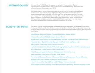 METHODOLOGY Altimeter Group’s 2014 Buyer Survey was comprised of three modules: Digital
Transformation; Social Business/Future of Work; and Content Marketing. Responses were
collected between January and April 2014.
After beginning the survey, respondents were screened into the correct module(s) based
on their career responsibility. To qualify for the Digital Transformation module of the
survey, respondents self-identiﬁed, indicating that they carried responsibility for driving
or managing their company’s digital strategy. The survey’s goals were twofold: to unearth
where companies and supporting teams are in their metamorphic digital transformation
efforts; and also to capture a current snapshot for future comparison. Fifty-nine digital
strategists completed the digital transformation module of the survey.
31
This report includes input from market inﬂuencers who were interviewed by Altimeter Group during
the course of this research. Not all interviewees are included in this list, due to request for anonymity.
Input into this document does not represent a complete endorsement of the report by the companies
listed below.
•David Mingle, Executive Director, Customer Experience, General Motors
•Rebecca Harris, Social Media Strategist, General Motors
•Kim Matlock, Senior Director of Digital Marketing and CRM, Hard Rock Hotels and Restaurants
•Sebastian Quinn, Digital Marketing Manager, Hard Rock Hotels and Restaurants
•Perry Hewitt, Chief Digital Ofﬁcer, Harvard University
•Adrian Parker, Global Head of Social, Mobile, and Emerging Media, Intuit (Now with Patron Spirits Company)
•Lars Silberbauer, Global Director of Social Media, LEGO
•Grant Ferguson, Leader for Systems of Engagement, Motorola Solutions
•Pete Blackshaw, Global Head of Digital & Social, Nestle
•Tony Hudnell, Associate Director of Consumer Relationship Management, Procter & Gamble
•Bridget Dolan, Vice President of Interactive Media, Sephora
•Adam Brotman, Chief Digital Ofﬁcer and EVP, Digital Ventures, Starbucks
•Andy Hedges, Director Shopping Centre Management and Marketing, Westﬁeld Shopping Centres
ECOSYSTEM INPUT
 