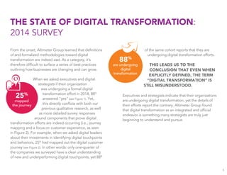 From the onset, Altimeter Group learned that deﬁnitions
of and formalized methodologies toward digital
transformation are indeed vast. As a category, it’s
therefore difﬁcult to surface a series of best practices
outlining how businesses are changing and can grow.
When we asked executives and digital
strategists if their organization
was undergoing a formal digital
transformation effort in 2014, 88%
answered “yes” (see Figure 1). Yet,
this directly conﬂicts with both our
previous qualitative research, as well
as more detailed survey responses
around components that prove digital
transformation efforts are indeed occurring (i.e., journey
mapping and a focus on customer experience, as seen
in Figure 2). For example, when we asked digital leaders
about their investments in identifying digital touchpoints
and behaviors, 25%
had mapped out the digital customer
journey (see Figure 2). In other words: only one-quarter of
the companies we surveyed have a clear understanding
of new and underperforming digital touchpoints, yet 88%
THE STATE OF DIGITAL TRANSFORMATION:
2014 SURVEY
of the same cohort reports that they are
undergoing digital transformation efforts.
THIS LEADS US TO THE
CONCLUSION THAT EVEN WHEN
EXPLICITLY DEFINED, THE TERM
“DIGITAL TRANSFORMATION” IS
STILL MISUNDERSTOOD.
Executives and strategists indicate that their organizations
are undergoing digital transformation, yet the details of
their efforts report the contrary. Altimeter Group found
that digital transformation as an integrated and ofﬁcial
endeavor is something many strategists are truly just
beginning to understand and pursue.
5
25%
mapped
the journey
88%
are undergoing
digital
transformation
 