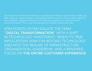 Our research uncovered that investing in new digital technologies, such as social, mobile, big
data, cloud, etc., doesn’t equate to uniting those efforts around a common vision supported
by an updated, integrated infrastructure to effectively compete as a uniﬁed business in
connected markets. This is where the discrepancy of digital transformation lies:
STRATEGISTS OFTEN EQUATE THE TERM
“DIGITAL TRANSFORMATION” WITH A SHIFT
IN TECHNOLOGY INVESTMENT, WHEN ITS TRUE
IMPLICATIONS SPAN FAR BEYOND TECHNOLOGY
AND INTO THE REALMS OF INFRASTRUCTURE,
ORGANIZATION, LEADERSHIP, AND A RENEWED
FOCUS ON THE ENTIRE CUSTOMER EXPERIENCE.
7
 