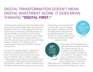 DIGITAL TRANSFORMATION DOESN’T MEAN
DIGITAL INVESTMENT ALONE. IT DOES MEAN
THINKING “DIGITAL FIRST.”
Ford was an early adopter of social media, thanks in large
part to its former head of global digital communications,
Scott Monty. Over time, Ford recognized that their core
customer group was changing. Under the direction of
CEO Alan Mulally, the company hired its ﬁrst CMO,
Jim Farley. In an interview with Altimeter Group, Monty
explained, “Farley earned the budget, attention, and
trust of the executive team to push through a pilot digital
initiative in marketing.” The idea was to prove
out ideas before introducing radical shifts in strategy
and investment.
As a result, the company adopted a “Digital-First”
approach as a replacement to the existing “One
Social” work that was rising out of the social media
team. This shift was made in an effort to integrate
marketing across all channels around the premise of the
crucial question, “What would my digital customer do?”
Part of thinking “digital ﬁrst” involves a renewed focus on
the digital consumer and the evolving customer journey.
Unfortunately, many companies don’t
currently invest in journey mapping,
which leads to challenges in proving
the validity of and making the case
for digital transformation. We found
that only 17%
of digital leaders are now
in the process of studying the digital
customer journey.
There is hope: 42%
of strategists report
that while they have not yet researched
the customer journey, they are
investing in new digital channels.
Our earlier research uncovered that
an investment in new digital channels
can be a catalyst both for digital
transformation and an eventual deeper
focus on digital customer experience
(DCX). Only once an organization has begun to study
the customer journey as it exists today, can it reach a
8
42%
investing
in digital
channels
17%
of digital leaders
studying the
journey
 