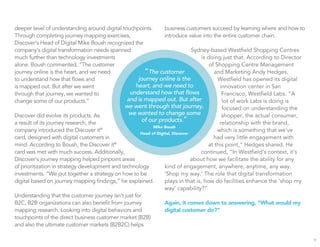 deeper level of understanding around digital touchpoints.
Through completing journey mapping exercises,
Discover’s Head of Digital Mike Boush recognized the
company’s digital transformation needs spanned
much further than technology investments
alone. Boush commented, “The customer
journey online is the heart, and we need
to understand how that ﬂows and
is mapped out. But after we went
through that journey, we wanted to
change some of our products.”
Discover did evolve its products. As
a result of its journey research, the
company introduced the Discover it®
card, designed with digital customers in
mind. According to Boush, the Discover it®
card was met with much success. Additionally,
Discover’s journey mapping helped pinpoint areas
of prioritization in strategy development and technology
investments. “We put together a strategy on how to be
digital based on journey mapping ﬁndings,” he explained.
Understanding that the customer journey isn’t just for
B2C, B2B organizations can also beneﬁt from journey
mapping research. Looking into digital behaviors and
touchpoints of the direct business customer market (B2B)
and also the ultimate customer markets (B2B2C) helps
business customers succeed by learning where and how to
introduce value into the entire customer chain.
Sydney-based Westﬁeld Shopping Centres
is doing just that. According to Director
of Shopping Centre Management
and Marketing Andy Hedges,
Westﬁeld has opened its digital
innovation center in San
Francisco, Westﬁeld Labs. “A
lot of work Labs is doing is
focused on understanding the
shopper, the actual consumer,
relationship with the brand,
which is something that we’ve
had very little engagement with
at this point,” Hedges shared. He
continued, “In Westﬁeld’s context, it’s
about how we facilitate the ability for any
kind of engagement, anywhere, anytime, any way.
‘Shop my way.’ The role that digital transformation
plays in that is, how do facilities enhance the ‘shop my
way’ capability?”
Again, it comes down to answering, “What would my
digital customer do?”
9
“The customer
journey online is the
heart, and we need to
understand how that ﬂows
and is mapped out. But after
we went through that journey,
we wanted to change some
of our products.”
Mike Boush
Head of Digital, Discover
 