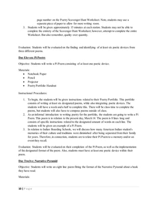 10 | P a g e
page number on the Poetry Scavenger Hunt Worksheet. Note,students may use a
separate piece of paper to allow for more writing room.
3. Students will be given approximately 15 minutes at each station. Students may not be able to
complete the entirety of the Scavenger Hunt Worksheet; however, attempt to complete the entire
Worksheet. But also remember, quality over quantity.
Evaluation: Students will be evaluated on the finding and identifying of at least six poetic devices from
three different poems.
Day Eleven: Pi Poetry
Objective: Students will write a Pi Poem consisting of at least one poetic device.
Materials:
 Notebook Paper
 Pencil
 Projector
 Poetry Portfolio Handout
Instructional Procedures:
1. To begin, the students will be given instructions related to their Poetry Portfolio. This portfolio
consists of writing at least six designated poems, while also integrating poetic devices. The
students will have a week and a half to complete this. There will be class time to complete the
poems, but students will also have to compose poems outside of class.
2. As an informal introduction to writing poetry for the portfolio, the students are going to write a Pi
Poem. This poem is in relation to the present day, March 14. The poem is 8 lines long and
consists of specific instructions related to the designated amount of words on each line. The
students will be given an example of a Pi Poem.
3. In relation to Indian Boarding Schools, we will discuss how many American Indian student's
memories of their culture and traditions were diminished after being separated from their family
for years. Therefore,in connection, students are to relate their Pi Poem to a memory and/or an
event they recall.
Evaluation: Students will be evaluated on their completion of the PiPoem, as well as the implementation
of the designated format of the poem. Also, students must have at least one poetic device within their
poem.
Day Twelve: Narrative Pyramid
Objective: Students will write an eight line poem fitting the format of the Narrative Pyramid about a book
they have read.
Materials:
 