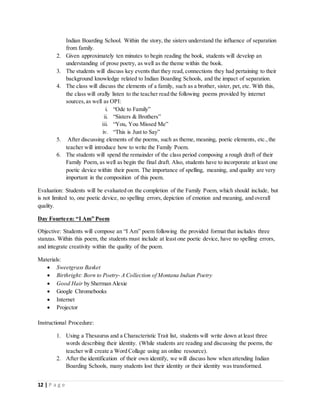 12 | P a g e
Indian Boarding School. Within the story, the sisters understand the influence of separation
from family.
2. Given approximately ten minutes to begin reading the book, students will develop an
understanding of prose poetry, as well as the theme within the book.
3. The students will discuss key events that they read, connections they had pertaining to their
background knowledge related to Indian Boarding Schools, and the impact of separation.
4. The class will discuss the elements of a family, such as a brother, sister, pet, etc. With this,
the class will orally listen to the teacher read the following poems provided by internet
sources,as well as OPI:
i. “Ode to Family”
ii. “Sisters & Brothers”
iii. “You, You Missed Me”
iv. “This is Just to Say”
5. After discussing elements of the poems, such as theme, meaning, poetic elements, etc.,the
teacher will introduce how to write the Family Poem.
6. The students will spend the remainder of the class period composing a rough draft of their
Family Poem, as well as begin the final draft. Also, students have to incorporate at least one
poetic device within their poem. The importance of spelling, meaning, and quality are very
important in the composition of this poem.
Evaluation: Students will be evaluated on the completion of the Family Poem, which should include, but
is not limited to, one poetic device, no spelling errors, depiction of emotion and meaning, and overall
quality.
Day Fourteen: “I Am” Poem
Objective: Students will compose an “I Am” poem following the provided format that includes three
stanzas. Within this poem, the students must include at least one poetic device, have no spelling errors,
and integrate creativity within the quality of the poem.
Materials:
 Sweetgrass Basket
 Birthright: Born to Poetry- A Collection of Montana Indian Poetry
 Good Hair by Sherman Alexie
 Google Chromebooks
 Internet
 Projector
Instructional Procedure:
1. Using a Thesaurus and a Characteristic Trait list, students will write down at least three
words describing their identity. (While students are reading and discussing the poems, the
teacher will create a Word Collage using an online resource).
2. After the identification of their own identify, we will discuss how when attending Indian
Boarding Schools, many students lost their identity or their identity was transformed.
 