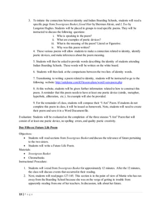13 | P a g e
3. To initiate the connection between identity and Indian Boarding Schools, students will read a
specific page from Sweetgrass Basket, Good Hair by Sherman Alexie, and I, Too by
Langston Hughes. Students will be placed in groups to read specific poems. They will be
instructed to discuss the following questions:
i. Who is speaking in the poem?
ii. What are examples of poetic devices?
iii. What is the meaning of the poem? Literal or Figurative.
iv. Why was this poem written?
4. These various poems will allow students to make a connection related to identity, identify
poetic devices, and make inferences about the poem meaning.
5. Students will then be asked to provide words describing the identity of students attending
Indian Boarding Schools. These words will be written on the white board.
6. Students will then look at the comparisons between the two lists of identity words.
7. Transitioning to writing a poem related to identity, students will be instructed to go to the
following website: http://oakdome.com/k5/lesson-plans/word/i-am-poem.php
8. At this website, students will be given further information related to how to construct this
poem. A reminder that this poem needs to have at least one poetic device (simile, metaphor,
hyperbole, alliteration, etc.). An example will also be provided.
9. For the remainder of class, students will compose their “I Am” Poem. If students do not
complete this poem in class, it will be issued as homework. Note, students will need to create
their poem and save it in a Word Document file.
Evaluation: Students will be evaluated on the completion of the three stanzas “I Am” Poem that will
consist of at least one poetic device, no spelling errors,and quality poetic creativity.
Day Fifteen: Future Life Poem
Objectives:
 Students will read sections from Sweetgrass Basket and discuss the relevance of future pertaining
to the two sisters.
 Students will write a Future Life Poem.
Materials:
 Sweetgrass Basket
 Chromebooks
Instructional Procedure:
1. Students will i-read from Sweetgrass Basket for approximately 12 minutes. After the 12 minutes,
the class will discuss events that occurred in their reading.
2. Next, students will read pages 127-145. This section is in the point of view of Mattie who has ran
away from the Boarding School because she was on the verge of getting in trouble from
apparently stealing from one of her teachers. In discussion, talk about her future.
 