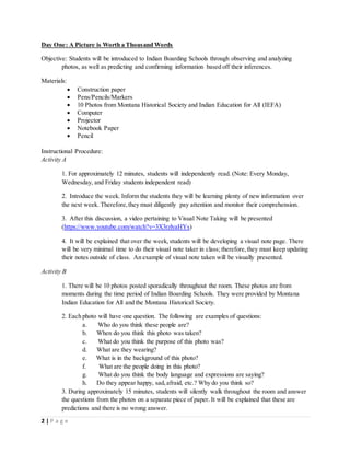 2 | P a g e
Day One: A Picture is Worth a Thousand Words
Objective: Students will be introduced to Indian Boarding Schools through observing and analyzing
photos, as well as predicting and confirming information based off their inferences.
Materials:
 Construction paper
 Pens/Pencils/Markers
 10 Photos from Montana Historical Society and Indian Education for All (IEFA)
 Computer
 Projector
 Notebook Paper
 Pencil
Instructional Procedure:
Activity A
1. For approximately 12 minutes, students will independently read. (Note: Every Monday,
Wednesday, and Friday students independent read)
2. Introduce the week. Inform the students they will be learning plenty of new information over
the next week. Therefore,they must diligently pay attention and monitor their comprehension.
3. After this discussion, a video pertaining to Visual Note Taking will be presented
(https://www.youtube.com/watch?v=3X3rzlyaHYs)
4. It will be explained that over the week,students will be developing a visual note page. There
will be very minimal time to do their visual note taker in class; therefore,they must keep updating
their notes outside of class. An example of visual note taken will be visually presented.
Activity B
1. There will be 10 photos posted sporadically throughout the room. These photos are from
moments during the time period of Indian Boarding Schools. They were provided by Montana
Indian Education for All and the Montana Historical Society.
2. Each photo will have one question. The following are examples of questions:
a. Who do you think these people are?
b. When do you think this photo was taken?
c. What do you think the purpose of this photo was?
d. What are they wearing?
e. What is in the background of this photo?
f. What are the people doing in this photo?
g. What do you think the body language and expressions are saying?
h. Do they appear happy, sad,afraid, etc.? Why do you think so?
3. During approximately 15 minutes, students will silently walk throughout the room and answer
the questions from the photos on a separate piece of paper. It will be explained that these are
predictions and there is no wrong answer.
 