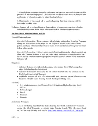 3 | P a g e
5. After all photos are rotated through by each student and questions answered,the photos will be
presented on the overhead projector. Class discussion will be developed based on prediction and
confirmation of information related to Indian Boarding Schools.
6. The remainder of class period will be spent on beginning their visual note map with the
information provided today.
Evaluation: Students will be evaluated based on the completion of answering ten questions related to
Indian Boarding School photos. These answers will be in at least one complete sentence.
Day Two: Indian Boarding Schools Articles
Essential Understanding(s):
Essential Understanding 5 There were many federalpolicies put into place throughout American
history that have affected Indian people and still shape who they are today. Many of these
policies conflicted with one another. Much of Indian history can be related through several major
federalpolicy periods.
Essential Understanding 6 History is a story most often related through the subjective experience
of the teller. With the inclusion of more and varied voices, histories are being rediscovered and
revised. History told from an Indian perspective frequently conflicts with the stories mainstream
historians tell.
Objectives:
 Students will discuss selected vocabulary related to the content they will be learning about
within the Indian Boarding Schools unit.
 Students will create an 8-tier foldable that will contain the article title, one sentence,and one
detail related to each article/document.
 Individually, students will write a five minute quick write containing specific information from
the articles related to Indian Boarding Schools that they read during class.
Materials:
 8-10 articles/documents from Montana Historical Society and Indian Education for All
(IEFA)
 Notebook paper
 Pencil
 Projector
 Computer
Instructional Procedure:
1. As an introductory procedure to this Indian Boarding School unit, students will watch a one
minute video titled, “Humanities in a Minute: Indian Boarding Schools.” This video can be found
on YouTube at the following web address: https://www.youtube.com/watch?v=PTm479tr2jo
 