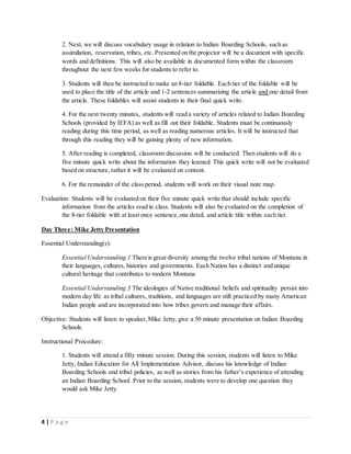 4 | P a g e
2. Next, we will discuss vocabulary usage in relation to Indian Boarding Schools, such as
assimilation, reservation, tribes, etc. Presented on the projector will be a document with specific
words and definitions. This will also be available in documented form within the classroom
throughout the next few weeks for students to refer to.
3. Students will then be instructed to make an 8-tier foldable. Each tier of the foldable will be
used to place the title of the article and 1-2 sentences summarizing the article and one detail from
the article. These foldables will assist students in their final quick write.
4. For the next twenty minutes, students will read a variety of articles related to Indian Boarding
Schools (provided by IEFA) as well as fill out their foldable. Students must be continuously
reading during this time period, as well as reading numerous articles. It will be instructed that
through this reading they will be gaining plenty of new information.
5. After reading is completed, classroom discussion will be conducted. Then students will do a
five minute quick write about the information they learned. This quick write will not be evaluated
based on structure, rather it will be evaluated on content.
6. For the remainder of the class period, students will work on their visual note map.
Evaluation: Students will be evaluated on their five minute quick write that should include specific
information from the articles read in class. Students will also be evaluated on the completion of
the 8-tier foldable with at least once sentence,one detail, and article title within each tier.
Day Three: Mike Jetty Presentation
Essential Understanding(s):
Essential Understanding 1 There is great diversity among the twelve tribal nations of Montana in
their languages, cultures, histories and governments. Each Nation has a distinct and unique
cultural heritage that contributes to modern Montana
Essential Understanding 3 The ideologies of Native traditional beliefs and spirituality persist into
modern day life as tribal cultures, traditions, and languages are still practiced by many American
Indian people and are incorporated into how tribes govern and manage their affairs.
Objective: Students will listen to speaker,Mike Jetty, give a 50 minute presentation on Indian Boarding
Schools.
Instructional Procedure:
1. Students will attend a fifty minute session. During this session, students will listen to Mike
Jetty, Indian Education for All Implementation Advisor, discuss his knowledge of Indian
Boarding Schools and tribal policies, as well as stories from his father’s experience of attending
an Indian Boarding School. Prior to the session, students were to develop one question they
would ask Mike Jetty.
 