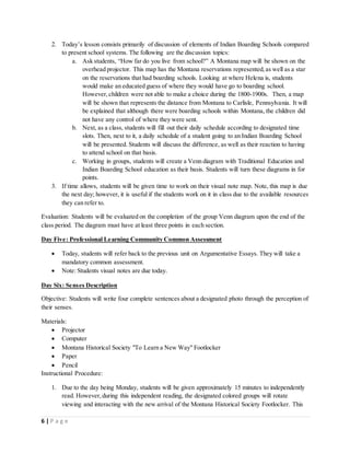 6 | P a g e
2. Today’s lesson consists primarily of discussion of elements of Indian Boarding Schools compared
to present school systems. The following are the discussion topics:
a. Ask students, “How far do you live from school?” A Montana map will be shown on the
overhead projector. This map has the Montana reservations represented,as well as a star
on the reservations that had boarding schools. Looking at where Helena is, students
would make an educated guess of where they would have go to boarding school.
However,children were not able to make a choice during the 1800-1900s. Then, a map
will be shown that represents the distance from Montana to Carlisle, Pennsylvania. It will
be explained that although there were boarding schools within Montana, the children did
not have any control of where they were sent.
b. Next, as a class, students will fill out their daily schedule according to designated time
slots. Then, next to it, a daily schedule of a student going to an Indian Boarding School
will be presented. Students will discuss the difference, as well as their reaction to having
to attend school on that basis.
c. Working in groups, students will create a Venn diagram with Traditional Education and
Indian Boarding School education as their basis. Students will turn these diagrams in for
points.
3. If time allows, students will be given time to work on their visual note map. Note, this map is due
the next day; however, it is useful if the students work on it in class due to the available resources
they can refer to.
Evaluation: Students will be evaluated on the completion of the group Venn diagram upon the end of the
class period. The diagram must have at least three points in each section.
Day Five: Professional Learning Community Common Assessment
 Today, students will refer back to the previous unit on Argumentative Essays. They will take a
mandatory common assessment.
 Note: Students visual notes are due today.
Day Six: Senses Description
Objective: Students will write four complete sentences about a designated photo through the perception of
their senses.
Materials:
 Projector
 Computer
 Montana Historical Society "To Learn a New Way" Footlocker
 Paper
 Pencil
Instructional Procedure:
1. Due to the day being Monday, students will be given approximately 15 minutes to independently
read. However,during this independent reading, the designated colored groups will rotate
viewing and interacting with the new arrival of the Montana Historical Society Footlocker. This
 