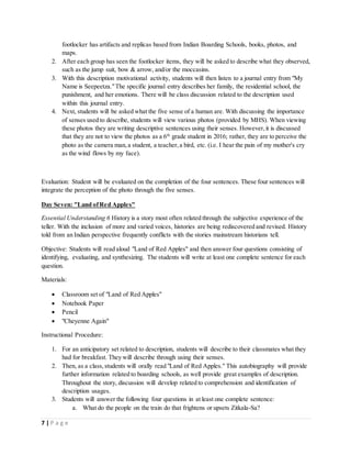 7 | P a g e
footlocker has artifacts and replicas based from Indian Boarding Schools, books, photos, and
maps.
2. After each group has seen the footlocker items, they will be asked to describe what they observed,
such as the jump suit, bow & arrow, and/or the moccasins.
3. With this description motivational activity, students will then listen to a journal entry from "My
Name is Seepeetza."The specific journal entry describes her family, the residential school, the
punishment, and her emotions. There will be class discussion related to the description used
within this journal entry.
4. Next, students will be asked what the five sense of a human are. With discussing the importance
of senses used to describe, students will view various photos (provided by MHS). When viewing
these photos they are writing descriptive sentences using their senses. However,it is discussed
that they are not to view the photos as a 6th
grade student in 2016; rather, they are to perceive the
photo as the camera man,a student, a teacher,a bird, etc. (i.e. I hear the pain of my mother's cry
as the wind flows by my face).
Evaluation: Student will be evaluated on the completion of the four sentences. These four sentences will
integrate the perception of the photo through the five senses.
Day Seven: "Land ofRed Apples"
Essential Understanding 6 History is a story most often related through the subjective experience of the
teller. With the inclusion of more and varied voices, histories are being rediscovered and revised. History
told from an Indian perspective frequently conflicts with the stories mainstream historians tell.
Objective: Students will read aloud "Land of Red Apples" and then answer four questions consisting of
identifying, evaluating, and synthesizing. The students will write at least one complete sentence for each
question.
Materials:
 Classroom set of "Land of Red Apples"
 Notebook Paper
 Pencil
 "Cheyenne Again"
Instructional Procedure:
1. For an anticipatory set related to description, students will describe to their classmates what they
had for breakfast. They will describe through using their senses.
2. Then, as a class,students will orally read "Land of Red Apples." This autobiography will provide
further information related to boarding schools, as well provide great examples of description.
Throughout the story, discussion will develop related to comprehension and identification of
description usages.
3. Students will answer the following four questions in at least one complete sentence:
a. What do the people on the train do that frightens or upsets Zitkala-Sa?
 
