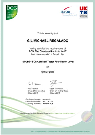 This is to certify that
GIL MICHAEL REGALADO
having satisﬁed the requirements of
BCS, The Chartered Institute for IT
has been awarded a Pass in the
ISTQB® -BCS Certiﬁed Tester Foundation Level
on
12 May 2015
Paul Fletcher
Group Chief Executive
08 June 2015
Geoff Thompson
Chair, UK Testing Board
08 June 2015
Certiﬁcate Number: 00168353
Candidate Number: BW32761354
Training Provider: Pearson Vue
Check the authenticity of this certiﬁcate at http://www.bcs.org/eCertCheck
 