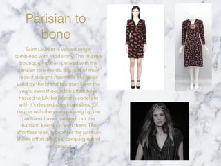 Parisian to
bone
Saint Laurent is valued origin
combined with modernity. The marble
boutique interior is mixed with the
parisian tenements. Big part of most
recent designs resemble old ideas
used by the brand founder. Over the
years, even though the ofﬁce have
moved to LA,the brand is coherent
with it’s desired client-parisians. Of
course with the years passing by, the
parisians have changed, but the
mansion keeps up with them. The
effortless look, typical for the parisian
shows off in designs, campaigns and
on runways
 