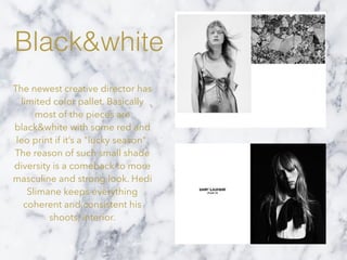 Black&white
The newest creative director has
limited color pallet. Basically
most of the pieces are
black&white with some red and
leo print if it’s a "lucky season".
The reason of such small shade
diversity is a comeback to more
masculine and strong look. Hedi
Slimane keeps everything
coherent and consistent his
shoots, interior.
 