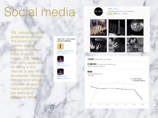 Social media
YSL Instagram is not
established enough.
The brand in my
opinion should
activate on various
kinds of social
media . YSL beauty
has many apps and
it’s being in the
internet is way more
developed. Maybe
the mansion should
consider an app, as
many customers
are starting to
purchase online.
 
