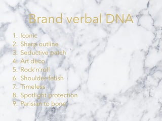 Brand verbal DNA
1. Iconic
2. Sharp outline
3. Seductive patch
4. Art deco
5. Rock’n’roll
6. Shoulder-fetish
7. Timeless
8. Spotlight protection
9. Parisian to bone
 