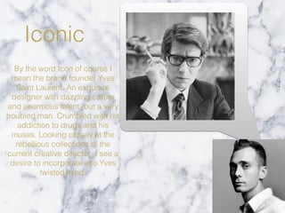 Iconic
By the word Icon of course I
mean the brand founder Yves
Saint Laurent. An exquisite
designer with dazzling career
and enormous talent, but a very
troubled man. Crumbled with his
addiction to drugs and his
muses. Looking closely at the
rebellious collections of the
current creative director ,I see a
desire to incorporate into Yves
twisted mind.
 