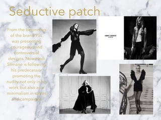 Seductive patch
From the beginning
of the brand YSL
was presenting
courageous and
controversial
designs. Now Hedi
Slimane is following
his predecessor
promoting the
nudity not only in his
work but also as a
minimalism in stores
and campaigns
 