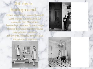 Art deco
background
Often Yves Saint Laurent himself
paid tribute to artists like for
example Piet Mondrian.
Nowadays repeatedly campaign
shoots, boutiques and runways
take place in parisian
tenements, thereby referring to
classical architecture
 