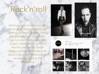 Rock’n’roll
Saint Laurent involvement with
music goes were beyond trend
setting. Creative director, Hedi
Slimane not only inspires by
rock, but also collaborates with
singers, which can sometimes
lead to controversy. Social
media content is basically only
about videos with clothes more
as a background to the
storytelling
 