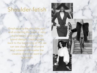 Shoulder-fetish
Emphasizing the shoulder part
and underling the waist is very
characteristic and crucial in
brand designs. Looking way
back to the beginning of YSL we
can see clearly the recurrent
and coherent silhouette the
creative directors want to
approach
 