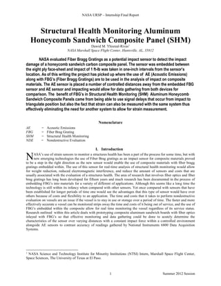 NASA URSP – Internship Final Report
Summer 2012 Session1
Structural Health Monitoring Aluminum
Honeycomb Sandwich Composite Panel (SHM)
Dawid M. Yhisreal-Rivas1
NASA Marshall Space Flight Center, Huntsville, AL, 35812
NASA evaluated Fiber Bragg Gratings as a potential impact sensor to detect the impact
damage of a honeycomb sandwich carbon composite panel. The sensor was embedded between
the eight ply face-sheet and impact of 1 ft-lb was taken in one-inch intervals from the sensor’s
location. As of this writing the project has picked up where the use of AE (Acoustic Emissions)
along with FBG’s (Fiber Bragg Gratings) are to be used in the analysis of impact on composite
materials. The AE sensor is placed a number of controlled distances away from the embedded FBG
sensor and AE sensor and impacting would allow for data gathering from both devices for
comparison. The benefit of FBG’s in Structural Health Monitoring (SHM) Aluminum Honeycomb
Sandwich Composite Panels came from being able to use signal delays that occur from impact to
triangulate position but also the fact that strain can also be measured with the same system thus
effectively eliminating the need for another system to allow for strain measurement.
Nomenclature
AE = Acoustic Emissions
FBG = Fiber Brag Grating
SHM = Structural Health Monitoring
NDE = Nondestructive Evaluation
I. Introduction
ASA’s use of strain sensors to monitor a structures health has been a part of the process for some time, but with
new emerging technologies the use of Fiber Brag gratings as an impact sensor for composite materials proved
to be a step in the right direction as the new sensor would enable the use of composite materials with fiber bragg
gratings embedded within. The use of this sensor for real-time analysis of structural health monitoring would allow
for weight reduction, reduced electromagnetic interference, and reduce the amount of sensors and costs that are
usually associated with the evaluation of a structures health. The area of research that involves fiber optics and fiber
brag gratings has long been developed for fifteen years and much research has been documented in the process of
embedding FBG’s into materials for a variety of different of applications. Although this seems like a long time the
technology is still within its infancy when compared with other sensors. Yet once compared with sensors that have
been established for longer periods of time one would see the advantages that this type of sensor would have over
others because of costs and flexibility to an application. The time and costs that it takes to perform nondestructive
evaluation on vessels are an issue if the vessel is to stay in use or storage over a period of time. The faster and more
effectively accurate a vessel can be monitored strips away the time and costs of it being out of service, and the use of
FBG’s embedded within the composite allow for real time monitoring the vessel regardless of its service status.
Research outlined within this article deals with prototyping composite aluminum sandwich boards with fiber optics
inlayed with FBG’s so that effective monitoring and data gathering could be done to acutely determine the
characteristics of the sensor over varying distances with a constant impact force within a controlled environment
alongside AE sensors to contrast accuracy of readings gathered by National Instruments 6800 Data Acquisition
Systems.
1
NASA Science and Technology Institute for Minority Institutions (NTSI) Intern, Marshall Space Flight Center,
Space Sciences, The University of Texas at El Paso.
N
 