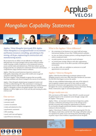 Mongolian Capability Study
JDA ApplusVelosi (previously John Davidson
& Associates) is a recognised leader in recruitment
and human resources consulting, specialising in the
mining, oil & gas, engineering & construction and
manufacturing sectors.
About JDA ApplusVelosi
Founded in 1990 and supported by offices in Australia, South Africa,
Papua New Guinea and Indonesia, the JDA ApplusVelosi group has
established a strong market presence by successfully implementing
recruitment campaigns for major resources projects throughout
71 countries.
We are known for our ability to locate difficult-to-find people.
Our dedicated team of account managers and recruiters achieve
excellent results, boasting a wealth of experience in the mining and
resources sectors and the trades and industrial area.With these
industry specific backgrounds they are well placed to understand client
needs and develop a comprehensive range of human resources solutions.
JDA ApplusVelosi employs more than 100 staff, has secured numerous
long-term contracts and built quality relationships with many of the
world’s most recognised resources companies, both large and small.
The team at JDA ApplusVelosi recognises that successfully matching
candidates and clients is integral to the success of our business.
Our services
• staff appointments
• executive search
• contract recruitment
• trades and industrial on-hire
• psychometric assessment
• HR consulting
• travel, work visas and logistics
• payroll bureau outsourcing
What is the JDA ApplusVelosi difference?
• the cornerstone of our business is our expert staff and unique
international database of more than 240,000 potential candidates
• we view our clients as business partners, working alongside them
to achieve exceptional results
• we pride ourselves on our proactive search techniques
• we actively foster strategic alliances with other organisations,
enhancing the service we are able to provide in this keen
global environment
• we are able to offer our candidates as contractors or as staff
appointments on your payroll
JDA ApplusVelosi in Mongolia
JDA ApplusVelosi has been delivering recruitment solutions to the
Mongolia resources sector since 2006 when John Davidson & Associates
Pty Ltd (JDA) first began to service the market.
Today we enjoy established relationships with some of the industry’s
most recognised company names and we have made successful
placements to some of Mongolia’s major mining companies including
OyuTolgoi LLC, Leighton Asia,Wagner Asia Equipment LLC and
SouthGobi Sands LLC.
Merger marks new era
JDA, now known as JDA ApplusVelosi (JDAAV), recently increased
its global footprint in the recruitment sector through a merger with
the ApplusVelosi group.
ApplusVelosi – an innovator in the provision of inspection, quality
assurance, certification and testing services to the oil & gas sector –
provides the JDA group with exciting new opportunities to reinforce
its core business strengths and provide seamless workplace management
solutions in diverse locations.
ApplusVelosi boasts 63 offices in 36 countries, spanning the USA, the
UK, Malaysia, South Africa and the UAE. The merger will further enhance
our reputation for quality service and strong client relationships, giving
us greater scope to meet workforce requirements all over the globe.
www.jda.com.au
JDA ApplusVelosi Capability Statement
The JDA Applus
Velosi story
JDA ApplusVelosi (previously John Davidson
& Associates) is an international recruitment
consultancy that provides a comprehensive and
innovative range of human resources management
services to the mining, oil & gas, engineering,
construction and manufacturing sectors.
Founded in 1990 JDA ApplusVelosi has established
a strong market presence by successfully
implementing recruitment campaigns for major
mining and construction projects in Central Asia,
Africa, Mongolia, Indonesia,Australia, Papua New
Guinea, the Middle East and New Caledonia.
Today, JDA ApplusVelosi supplies senior staff, quality
engineers and technicians to mining, oil & gas, and
construction projects around the globe.
With offices established in Australia, Papua
New Guinea, Indonesia,Africa and New Caledonia,
JDA ApplusVelosi is well placed to provide superior
recruitment solutions.
The JDA ApplusVelosi difference
What makes us unique?
Knowledge base
Our database has access to more than 240,000 potential candidates
worldwide, unrivalled in the recruitment industry.
Client partnerships
We go the extra mile and treat our clients as partners. To ensure a
successful business relationship and achieve the positive outcomes
our clients expect, we collaborate closely with them.
Industry expertise
Our highly qualified business development managers and consultants
know our clients’ business requirements through firsthand industry
experience.
Proactive approach
We are known for our ability to locate difficult-to-find people with
our proactive search techniques.
Strategic alliances
Our organisation actively fosters strategic alliances with other
organisations, giving it a valuable edge in the competitive global
environment.
www.jda.com.au
Mongolian Capability Statement
Applus+ Velosi Mongolia (previously JDA Applus
Velosi Mongolia) is a recognised leader in recruitment
and human resources consulting, specialising in the
mining, oil & gas, engineering & construction and
manufacturing sectors.
We are known for our ability to locate difficult-to-find people. Our
dedicated team of account managers and recruiters achieve excellent
results, boasting a wealth of experience in the mining and resources
sectors and the trades and industrial area. With these industry specific
backgrounds they are well placed to understand client needs and develop a
comprehensive range of human resources solutions.
Applus+ Velosi has secured numerous long-term contracts and
built quality relationships with many of the world’s most recognised
companies, both large and small.
The team at Applus+ Velosi Mongolia recognises that successfully
matching candidates and clients is integral to the success of our business.
Applus+ Velosi Mongolia adopted group management systems and
was ISO accredited during 2013. This commitment to training and
management systems made us the first Human Resource and Recruitment
Agency in Mongolia to achieve this global standard. This is all about
helping us to deliver higher service levels each day and ensuring the safety
of all our staff.
Our services
• staff appointments
• executive search
• contract recruitment
• trades and industrial on-hire
• psychometric assessment
• HR consulting
• travel, work visas and logistics
• payroll bureau outsourcing
What is the Applus+ Velosi difference?
•	 the cornerstone of our business is our expert staff and unique
international database of more than 750,000 potential candidates
•	 we view our clients as business partners, working alongside them to
achieve exceptional results
•	 we pride ourselves on our proactive search techniques
•	 we actively foster strategic alliances with other organisations,
enhancing the service we are able to provide in this keen global
environment
•	 we are able to offer our candidates as contractors or as staff
appointments on your payroll
Applus+ Velosi in Mongolia
Applus+ Velosi has been delivering recruitment solutions to the
Mongolia resources sector since 2006 when John Davidson & Associates
Pty Ltd (JDA) first began to service the market.
Today we enjoy established relationships with some of the industry’s
most recognised company names and we have made successful
placements to businesses and organizations from diverse industries
throughout the country, including Banking, Finance, Real Estate, Mining,
Retail, Construction, Legal, IT and International NGOs.
Merger marks new era
JDA, now known as JDA Applus+ Velosi (JDAAV), recently increased
its global footprint in the recruitment sector through a merger with
the Applus+ Velosi group.
Applus+ Velosi – an innovator in the provision of inspection, quality
assurance, certification and testing services to the oil & gas sector –
provides our group with exciting new opportunities to reinforce
its core business strengths and provide seamless workplace management
solutions in diverse locations.
Applus+ Velosi boasts 70 offices in 46 countries, spanning the USA, the
UK, Malaysia, South Africa and the UAE. The merger will further enhance
our reputation for quality service and strong client relationships, giving
us greater scope to meet workforce requirements all over the globe.
www.applusvelosi.mn
 