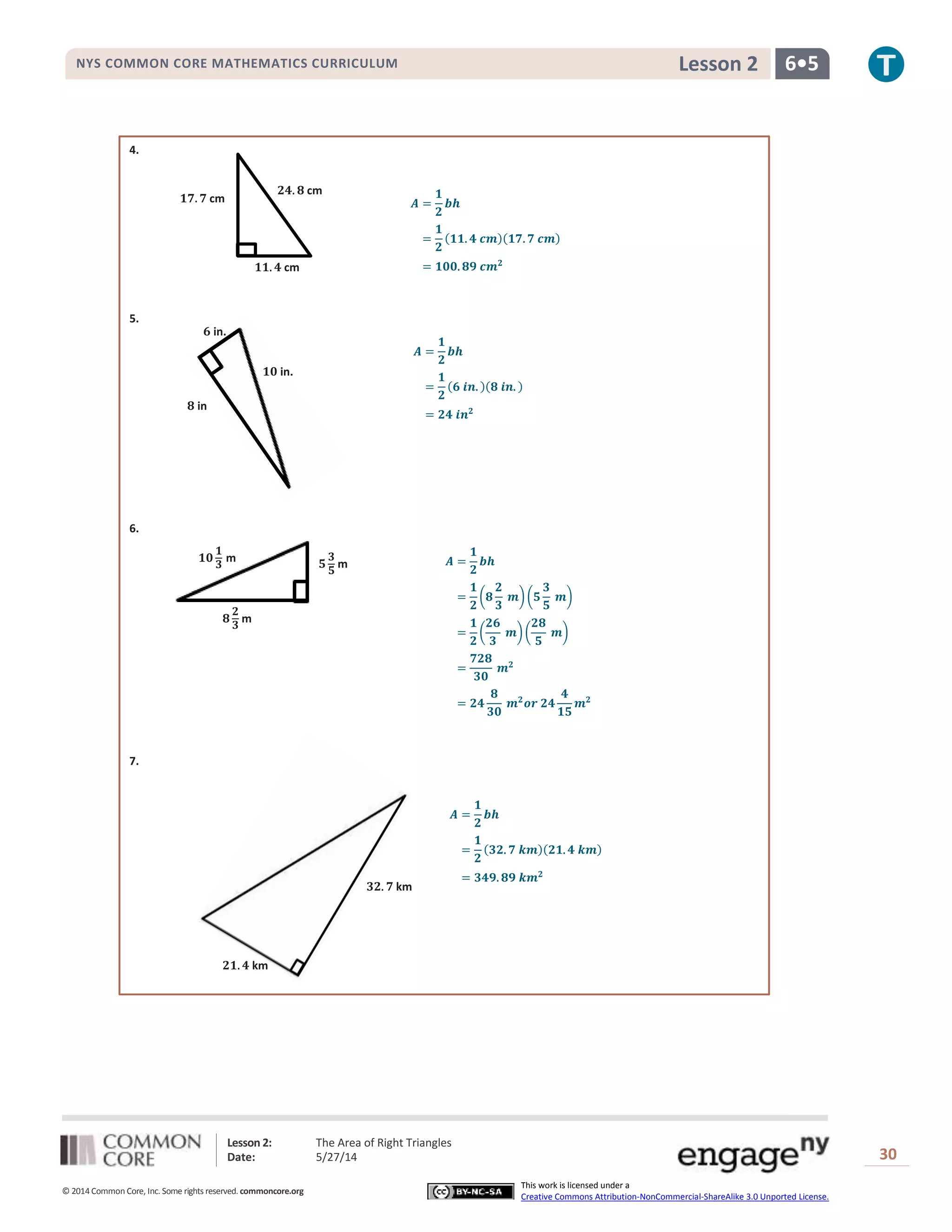 Lesson 2: The Area of Right Triangles
Date: 5/27/14 30
© 2014 Common Core, Inc. Some rights reserved. commoncore.org
This work is licensed under a
Creative Commons Attribution-NonCommercial-ShareAlike 3.0 Unported License.
NYS COMMON CORE MATHEMATICS CURRICULUM 6•5Lesson 2
4.
𝑨 =
𝟏
𝟐
𝒃𝒉
=
𝟏
𝟐
(𝟏𝟏. 𝟒 𝒄𝒎)(𝟏𝟕. 𝟕 𝒄𝒎)
= 𝟏𝟎𝟎. 𝟖𝟗 𝒄𝒎 𝟐
5.
𝑨 =
𝟏
𝟐
𝒃𝒉
=
𝟏
𝟐
(𝟔 𝒊𝒏. )(𝟖 𝒊𝒏. )
= 𝟐𝟒 𝒊𝒏 𝟐
6.
𝑨 =
𝟏
𝟐
𝒃𝒉
=
𝟏
𝟐
(𝟖
𝟐
𝟑
𝒎)(𝟓
𝟑
𝟓
𝒎)
=
𝟏
𝟐
(
𝟐𝟔
𝟑
𝒎)(
𝟐𝟖
𝟓
𝒎)
=
𝟕𝟐𝟖
𝟑𝟎
𝒎 𝟐
= 𝟐𝟒
𝟖
𝟑𝟎
𝒎 𝟐
𝒐𝒓 𝟐𝟒
𝟒
𝟏𝟓
𝒎 𝟐
7.
𝑨 =
𝟏
𝟐
𝒃𝒉
=
𝟏
𝟐
(𝟑𝟐. 𝟕 𝒌𝒎)(𝟐𝟏. 𝟒 𝒌𝒎)
= 𝟑𝟒𝟗. 𝟖𝟗 𝒌𝒎 𝟐
𝟏𝟕. 𝟕 cm
𝟏𝟏. 𝟒 cm
𝟐𝟒. 𝟖 cm
𝟖 in
𝟏𝟎 in.
𝟔 in.
𝟓
𝟑
𝟓
m𝟏𝟎
𝟏
𝟑
m
𝟖
𝟐
𝟑
m
𝟐𝟏. 𝟒 km
𝟑𝟐. 𝟕 km
 
