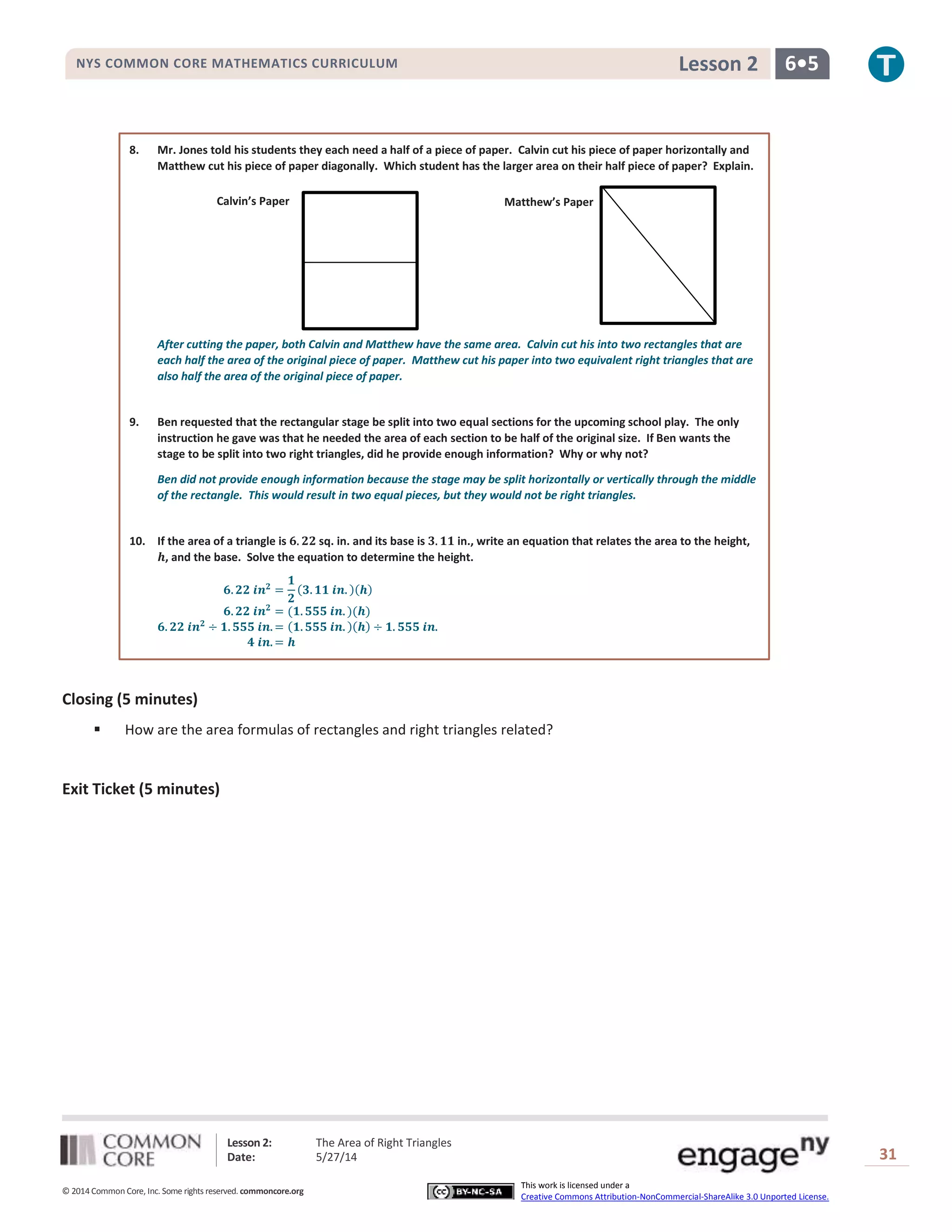 Lesson 2: The Area of Right Triangles
Date: 5/27/14 31
© 2014 Common Core, Inc. Some rights reserved. commoncore.org
This work is licensed under a
Creative Commons Attribution-NonCommercial-ShareAlike 3.0 Unported License.
NYS COMMON CORE MATHEMATICS CURRICULUM 6•5Lesson 2
8. Mr. Jones told his students they each need a half of a piece of paper. Calvin cut his piece of paper horizontally and
Matthew cut his piece of paper diagonally. Which student has the larger area on their half piece of paper? Explain.
After cutting the paper, both Calvin and Matthew have the same area. Calvin cut his into two rectangles that are
each half the area of the original piece of paper. Matthew cut his paper into two equivalent right triangles that are
also half the area of the original piece of paper.
9. Ben requested that the rectangular stage be split into two equal sections for the upcoming school play. The only
instruction he gave was that he needed the area of each section to be half of the original size. If Ben wants the
stage to be split into two right triangles, did he provide enough information? Why or why not?
Ben did not provide enough information because the stage may be split horizontally or vertically through the middle
of the rectangle. This would result in two equal pieces, but they would not be right triangles.
10. If the area of a triangle is 𝟔. 𝟐𝟐 sq. in. and its base is 𝟑. 𝟏𝟏 in., write an equation that relates the area to the height,
𝒉, and the base. Solve the equation to determine the height.
𝟔. 𝟐𝟐 𝒊𝒏 𝟐
=
𝟏
𝟐
(𝟑. 𝟏𝟏 𝒊𝒏. )(𝒉)
𝟔. 𝟐𝟐 𝒊𝒏 𝟐
= (𝟏. 𝟓𝟓𝟓 𝒊𝒏. )(𝒉)
𝟔. 𝟐𝟐 𝒊𝒏 𝟐
÷ 𝟏. 𝟓𝟓𝟓 𝒊𝒏. = (𝟏. 𝟓𝟓𝟓 𝒊𝒏. )(𝒉) ÷ 𝟏. 𝟓𝟓𝟓 𝒊𝒏.
𝟒 𝒊𝒏. = 𝒉
Closing (5 minutes)
 How are the area formulas of rectangles and right triangles related?
Exit Ticket (5 minutes)
Calvin’s Paper Matthew’s Paper
 