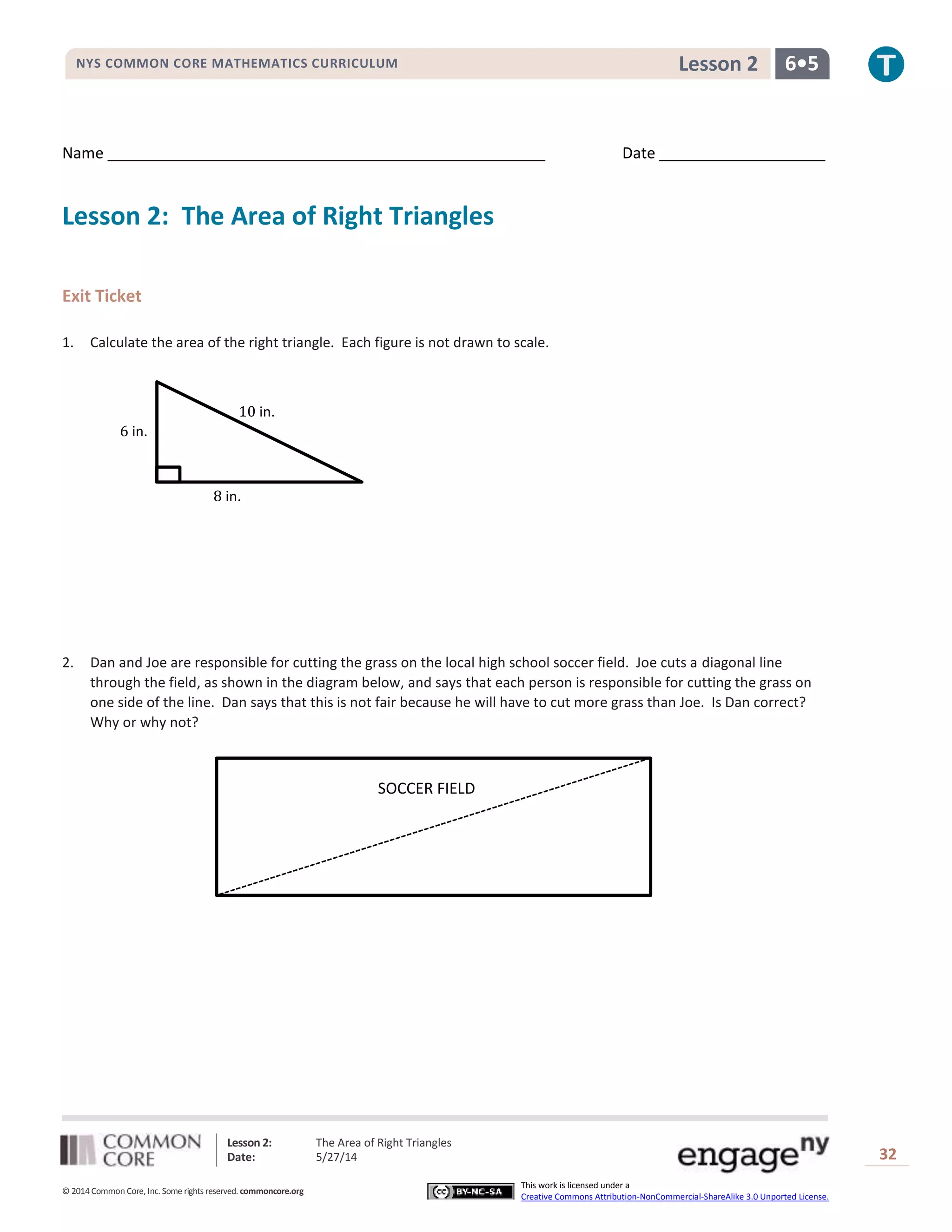 Lesson 2: The Area of Right Triangles
Date: 5/27/14 32
© 2014 Common Core, Inc. Some rights reserved. commoncore.org
This work is licensed under a
Creative Commons Attribution-NonCommercial-ShareAlike 3.0 Unported License.
NYS COMMON CORE MATHEMATICS CURRICULUM 6•5Lesson 2
Name Date
Lesson 2: The Area of Right Triangles
Exit Ticket
1. Calculate the area of the right triangle. Each figure is not drawn to scale.
2. Dan and Joe are responsible for cutting the grass on the local high school soccer field. Joe cuts a diagonal line
through the field, as shown in the diagram below, and says that each person is responsible for cutting the grass on
one side of the line. Dan says that this is not fair because he will have to cut more grass than Joe. Is Dan correct?
Why or why not?
10 in.
6 in.
8 in.
SOCCER FIELD
 
