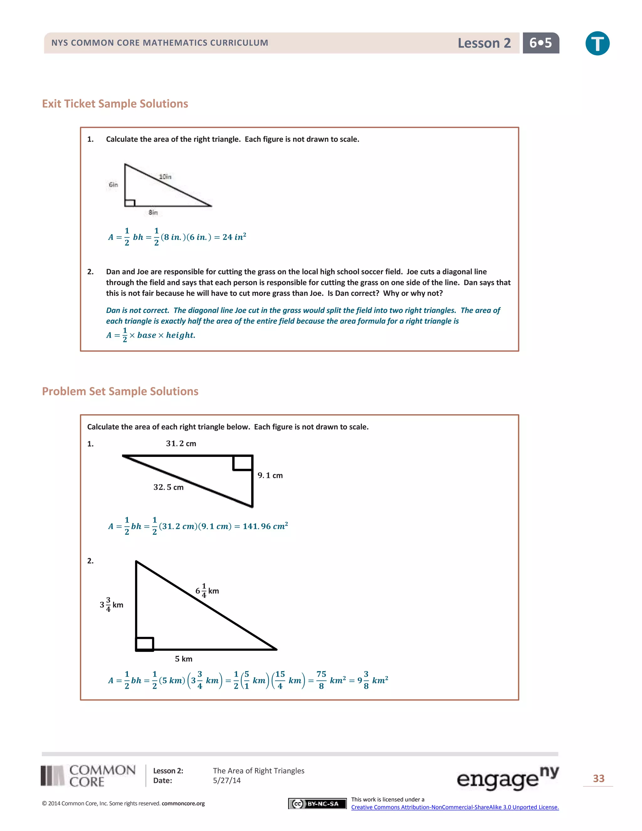 Lesson 2: The Area of Right Triangles
Date: 5/27/14 33
© 2014 Common Core, Inc. Some rights reserved. commoncore.org
This work is licensed under a
Creative Commons Attribution-NonCommercial-ShareAlike 3.0 Unported License.
NYS COMMON CORE MATHEMATICS CURRICULUM 6•5Lesson 2
Exit Ticket Sample Solutions
1. Calculate the area of the right triangle. Each figure is not drawn to scale.
𝑨 =
𝟏
𝟐
𝒃𝒉 =
𝟏
𝟐
(𝟖 𝒊𝒏. )(𝟔 𝒊𝒏. ) = 𝟐𝟒 𝒊𝒏 𝟐
2. Dan and Joe are responsible for cutting the grass on the local high school soccer field. Joe cuts a diagonal line
through the field and says that each person is responsible for cutting the grass on one side of the line. Dan says that
this is not fair because he will have to cut more grass than Joe. Is Dan correct? Why or why not?
Dan is not correct. The diagonal line Joe cut in the grass would split the field into two right triangles. The area of
each triangle is exactly half the area of the entire field because the area formula for a right triangle is
𝑨 =
𝟏
𝟐
× 𝒃𝒂𝒔𝒆 × 𝒉𝒆𝒊𝒈𝒉𝒕.
Problem Set Sample Solutions
Calculate the area of each right triangle below. Each figure is not drawn to scale.
1.
𝑨 =
𝟏
𝟐
𝒃𝒉 =
𝟏
𝟐
(𝟑𝟏. 𝟐 𝒄𝒎)(𝟗. 𝟏 𝒄𝒎) = 𝟏𝟒𝟏. 𝟗𝟔 𝒄𝒎 𝟐
2.
𝑨 =
𝟏
𝟐
𝒃𝒉 =
𝟏
𝟐
(𝟓 𝒌𝒎) (𝟑
𝟑
𝟒
𝒌𝒎) =
𝟏
𝟐
(
𝟓
𝟏
𝒌𝒎)(
𝟏𝟓
𝟒
𝒌𝒎) =
𝟕𝟓
𝟖
𝒌𝒎 𝟐
= 𝟗
𝟑
𝟖
𝒌𝒎 𝟐
𝟗. 𝟏 cm
𝟑𝟏. 𝟐 cm
𝟑𝟐. 𝟓 cm
𝟑
𝟑
𝟒
km
𝟓 km
𝟔
𝟏
𝟒
km
 