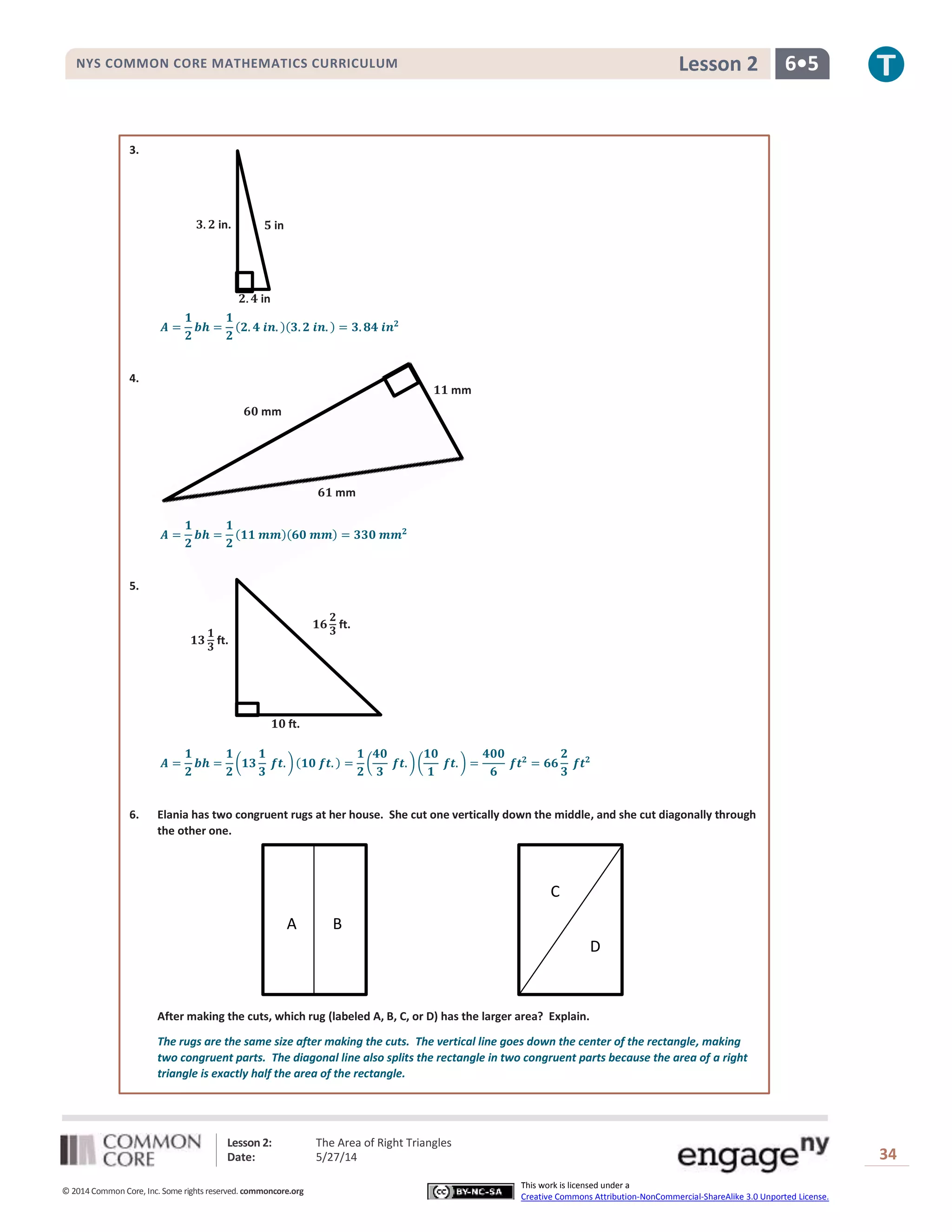 Lesson 2: The Area of Right Triangles
Date: 5/27/14 34
© 2014 Common Core, Inc. Some rights reserved. commoncore.org
This work is licensed under a
Creative Commons Attribution-NonCommercial-ShareAlike 3.0 Unported License.
NYS COMMON CORE MATHEMATICS CURRICULUM 6•5Lesson 2
𝟔𝟏 mm
𝟔𝟎 mm
𝟏𝟏 mm
3.
𝑨 =
𝟏
𝟐
𝒃𝒉 =
𝟏
𝟐
(𝟐. 𝟒 𝒊𝒏. )(𝟑. 𝟐 𝒊𝒏. ) = 𝟑. 𝟖𝟒 𝒊𝒏 𝟐
4.
𝑨 =
𝟏
𝟐
𝒃𝒉 =
𝟏
𝟐
(𝟏𝟏 𝒎𝒎)(𝟔𝟎 𝒎𝒎) = 𝟑𝟑𝟎 𝒎𝒎 𝟐
5.
𝑨 =
𝟏
𝟐
𝒃𝒉 =
𝟏
𝟐
(𝟏𝟑
𝟏
𝟑
𝒇𝒕. )(𝟏𝟎 𝒇𝒕. ) =
𝟏
𝟐
(
𝟒𝟎
𝟑
𝒇𝒕. )(
𝟏𝟎
𝟏
𝒇𝒕. ) =
𝟒𝟎𝟎
𝟔
𝒇𝒕 𝟐
= 𝟔𝟔
𝟐
𝟑
𝒇𝒕 𝟐
6. Elania has two congruent rugs at her house. She cut one vertically down the middle, and she cut diagonally through
the other one.
After making the cuts, which rug (labeled A, B, C, or D) has the larger area? Explain.
The rugs are the same size after making the cuts. The vertical line goes down the center of the rectangle, making
two congruent parts. The diagonal line also splits the rectangle in two congruent parts because the area of a right
triangle is exactly half the area of the rectangle.
𝟓 in
𝟐. 𝟒 in
𝟑. 𝟐 in.
𝟏𝟔
𝟐
𝟑
ft.
𝟏𝟎 ft.
𝟏𝟑
𝟏
𝟑
ft.
A B
C
D
 