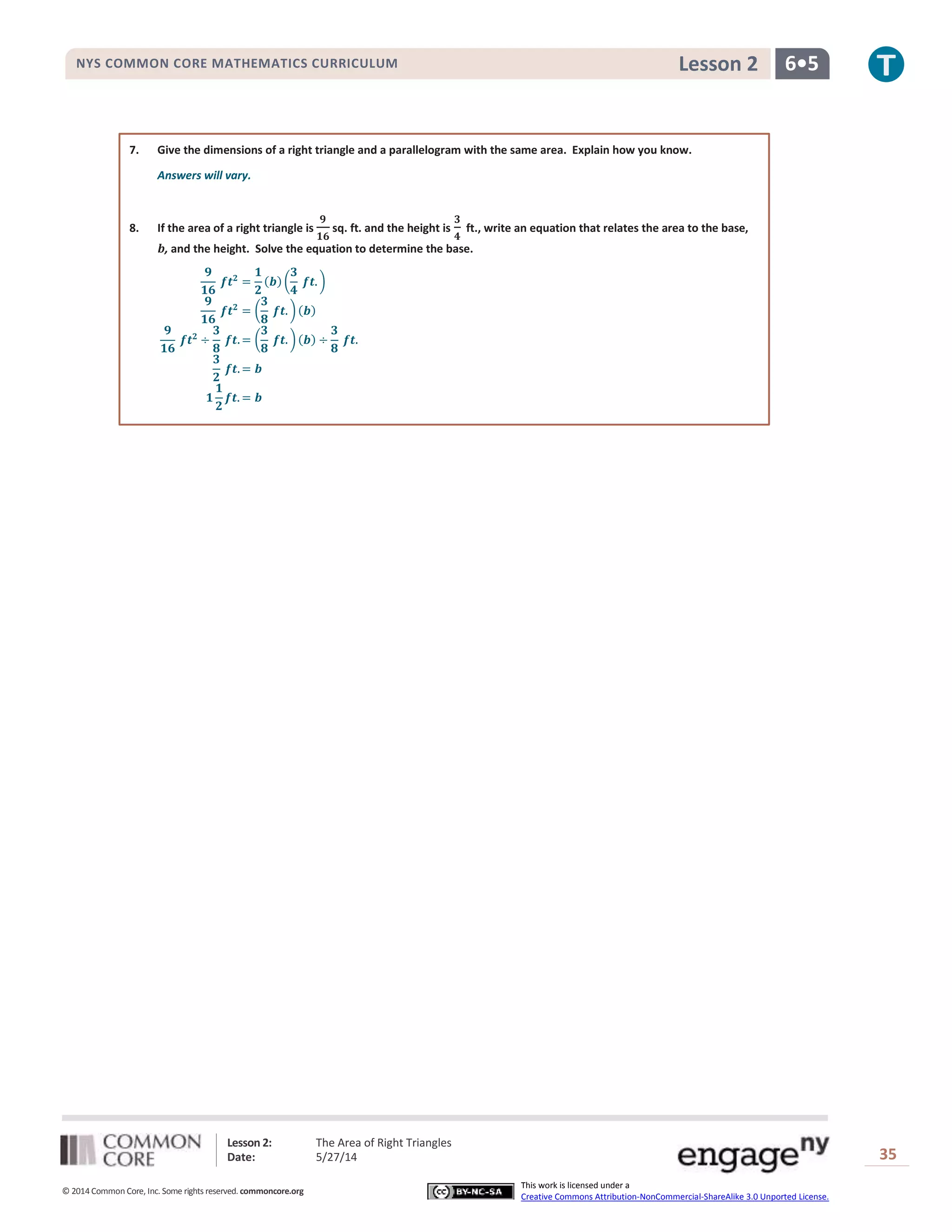 Lesson 2: The Area of Right Triangles
Date: 5/27/14 35
© 2014 Common Core, Inc. Some rights reserved. commoncore.org
This work is licensed under a
Creative Commons Attribution-NonCommercial-ShareAlike 3.0 Unported License.
NYS COMMON CORE MATHEMATICS CURRICULUM 6•5Lesson 2
7. Give the dimensions of a right triangle and a parallelogram with the same area. Explain how you know.
Answers will vary.
8. If the area of a right triangle is
𝟗
𝟏𝟔
sq. ft. and the height is
𝟑
𝟒
ft., write an equation that relates the area to the base,
𝒃, and the height. Solve the equation to determine the base.
𝟗
𝟏𝟔
𝒇𝒕 𝟐
=
𝟏
𝟐
(𝒃) (
𝟑
𝟒
𝒇𝒕. )
𝟗
𝟏𝟔
𝒇𝒕 𝟐
= (
𝟑
𝟖
𝒇𝒕. ) (𝒃)
𝟗
𝟏𝟔
𝒇𝒕 𝟐
÷
𝟑
𝟖
𝒇𝒕. = (
𝟑
𝟖
𝒇𝒕. ) (𝒃) ÷
𝟑
𝟖
𝒇𝒕.
𝟑
𝟐
𝒇𝒕. = 𝒃
𝟏
𝟏
𝟐
𝒇𝒕. = 𝒃
 