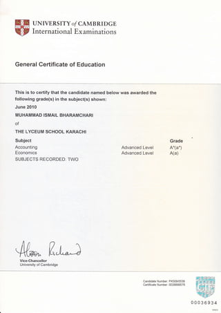 UNIVERS ITY o/ CAMBRI DGE
International Ex aminations
General Certificate of Education
This is to certify that the candidate named below was awarded the
following grade(s) in the subject(s) shown:
June 2O1O
MUHAMMAD ISMAIL BHARAMCHARI
of
THE LYCEUM SCHOOL KARACHI
Subject
Accounting
Economics
SUBJECTS RECORDED: TWO
Advanced Level
Advanced Level
Grade
A*(a*)
A(a)
4ufl"t;Vice-Chancellor
University of Cambridge
Candidate Number: PK509/0538
Certificate N umber: 0028899576
00036934
DP67O
 