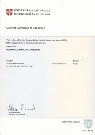 UNIVERS ITY o/ CAMB RTDGE
International Examinations
General Certificate of Education
This is to certify that the candidate named below was awarded the
following grade(s) in the subject(s) shown:
June 2O1O
MUHAMMAD ISMAIL BHARAMCHARI
Subject
Further Mathematics
SUBJECTS RECORDED: ONE
Advanced Level
Grade
A*(a*)
fl"a4uVice-Chancellor
University of Cambridge
Candidate Number: PK600/031 9
Certificate Number: 002891 6396
00039636
DP670
 