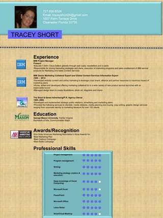 Experience
IBM Project Manager
Present
•Educate 7,000+ Cloud Sellers globally through web casts, newsletters and e-cards
•Responsible for driving marketing strategies and plans, execution of marketing programs and sales enablement of IBM service
products for Marketing and Sales Content Services
IBM Senior Marketing Collateral Expert and Global Content Services Information Expert
2006 – 2014
•Developed website content and online marketing to leverage cross brand, alliance and partner resources to maximize impact of
marketing plans
•Wrote, edited and developed offering marketing collateral for to a wide variety of new product service launches with an
impeccable record
•Managed design team to create illustrations, photo art, diagrams and charts
The Short & Sweet Advertising/P.R. Agency Owner
1995- 2006
•Developed and implemented strategic public relations, advertising and marketing plans
•Provided the following services to clientele: media relations, media planning and buying, copy writing, graphic design services
ranging from corporate identity to marketing literature for over 100 clients
Education
George Mason University, Fairfax Virginia
Bachelors of Arts, Communication Major
Awards/Recognition
Won three American Marketing Association’s Nova Awards for:
•Best Marketing Plan
•Best Outdoor Campaign
•Best Radio Campaign
Professional Skills
727.656.6324
Email: traceyshort24@gmail.com
1007 Palm Terrace Drive
Clearwater Florida 33755
TRACEY SHORT
Project management:
Program management:
Writing:
Marketing strategy creation &
execution:
Deep knowledge of Cloud
Computing:
Microsoft Excel:
PowerPoint:
Microsoft Office:
Lotus Notes:
SmartCloud Meeting:
 