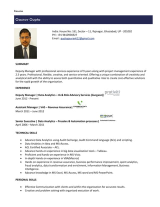 Resume
Gaurav Gupta
SUMMARY
Deputy Manager with professional services experience of 9 years along with project management experience of
2.5 years. Professional, flexible, creative, and service-oriented. Offering a unique combination of creativity and
analytical skill with the ability to assess both quantitative and qualitative risks to create cost-effective solutions
for the rapid growth of the organization.
EXPERIENCE
Deputy Manager | Data Analytics – IA & Risk Advisory Services (Gurgaon)|
June 2012 - Present
Assistant Manager | VAS – Revenue Assurance|
March 2011 – June 2012
Senior Executive | Data Analytics – Presales & Automation processes|
April 2006 – March 2011
TECHNICAL SKILLS
 Advance Data Analytics using Audit Exchange, Audit Command language (ACL) and scripting.
 Data Analytics in Idea and MS-Access.
 ACL Certified Associate – ACL.
 Advance hands-on experience in big data visualization tools – Tableau.
 Proficient and hands-on experience in MS-Visio.
 In-depth Hands on experience in VBA(Macros)
 Hands on experience in revenue assurance, business performance improvement, spent analytics,
fraud analytics, data transformation and enrichment, Information Management, Business
Intelligence.
 Advance knowledge in MS-Excel, MS-Access, MS-word and MS-PowerPoint.
PERSONAL SKILLS
 Effective Communication with clients and within the organisation for accurate results.
 Creative and problem solving with organized execution of work.
India: House No: 161, Sector – 11, Rajnagar, Ghaziabad, UP - 201002
PH : +91 9810936927
Email : guptagaurav612@gmail.com
 