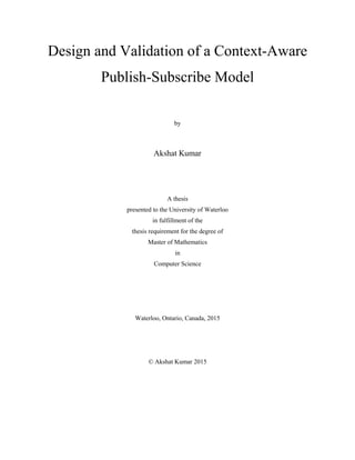 Design and Validation of a Context-Aware
Publish-Subscribe Model
by
Akshat Kumar
A thesis
presented to the University of Waterloo
in fulfillment of the
thesis requirement for the degree of
Master of Mathematics
in
Computer Science
Waterloo, Ontario, Canada, 2015
© Akshat Kumar 2015
 