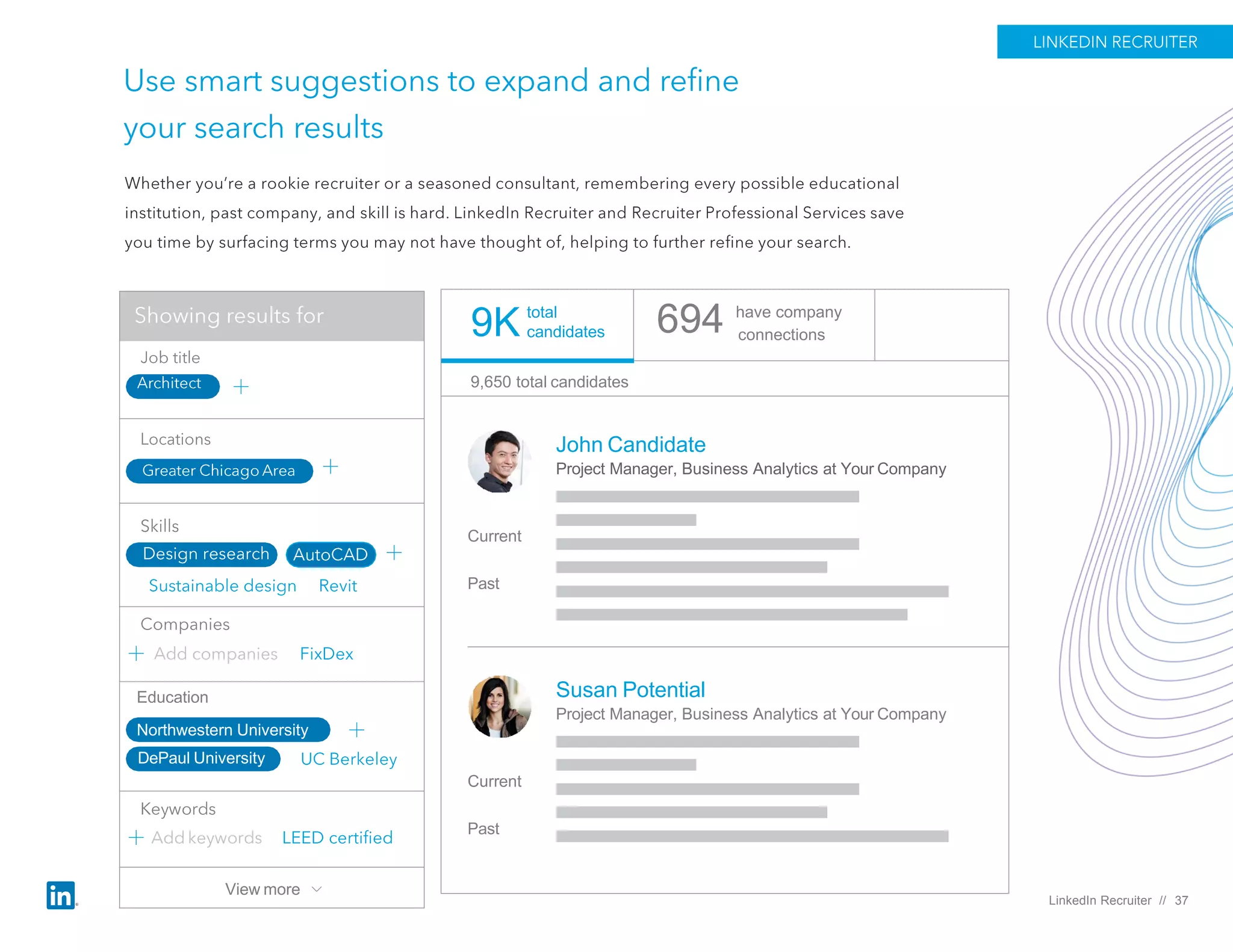 694 have company
connections
John Candidate
Project Manager, Business Analytics at Your Company
Current
Past
Susan Potential
Project Manager, Business Analytics at Your Company
Current
Past
9,650 total candidates
total
candidates9K
LinkedIn Recruiter // 37
Education
Northwestern University
DePaul University
View more
 