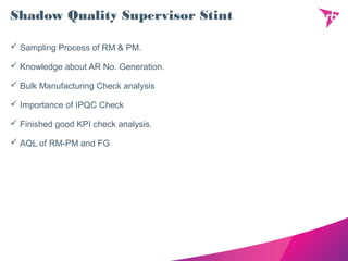 Shadow Quality Supervisor Stint
 Sampling Process of RM & PM.
 Knowledge about AR No. Generation.
 Bulk Manufacturing Check analysis
 Importance of IPQC Check
 Finished good KPI check analysis.
 AQL of RM-PM and FG
 